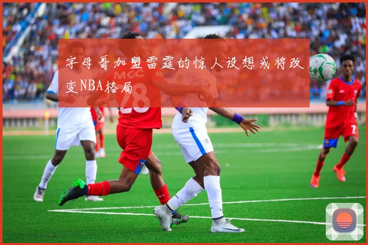 字母哥加盟雷霆的惊人设想或将改变NBA格局