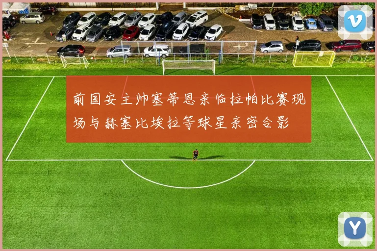 前国安主帅塞蒂恩亲临拉帕比赛现场与赫塞比埃拉等球星亲密合影