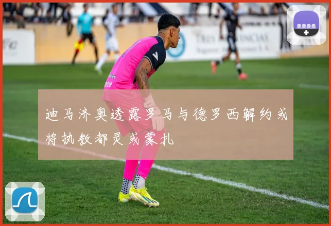 迪马济奥透露罗马与德罗西解约或将执教都灵或蒙扎