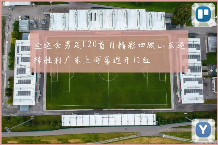 全运会男足U20首日精彩回顾山东逆转胜利广东上海喜迎开门红