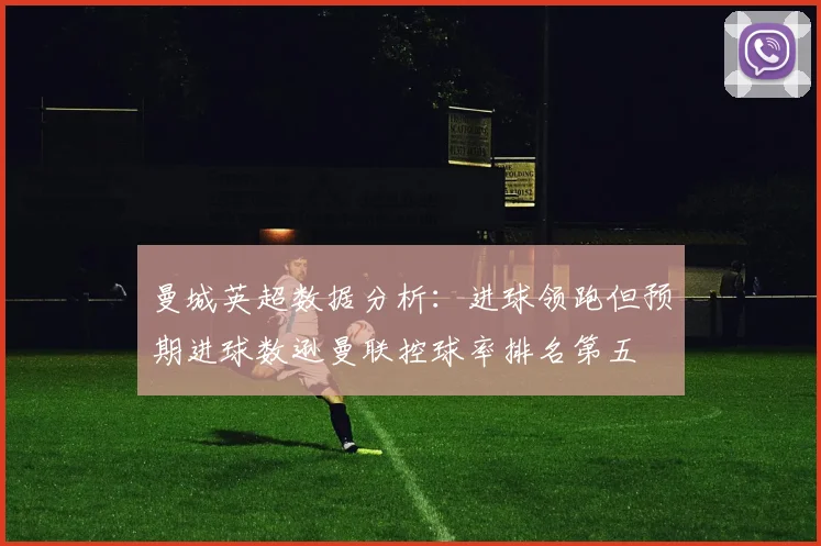曼城英超数据分析：进球领跑但预期进球数逊曼联控球率排名第五